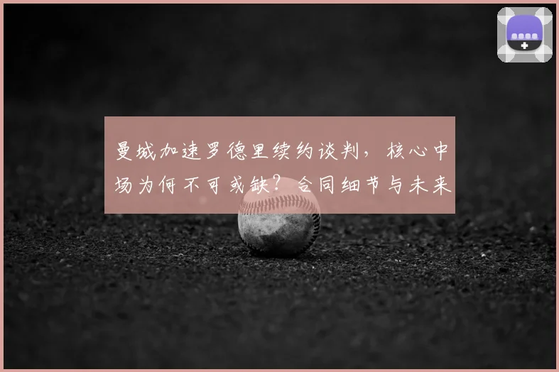 曼城加速罗德里续约谈判,核心中场为何不可或缺?合同细节与未来解析