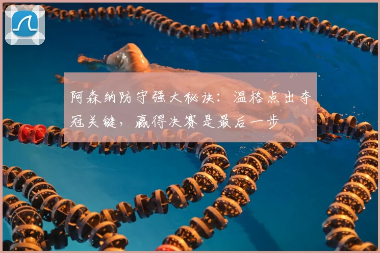 阿森纳防守强大秘诀：温格点出夺冠关键，赢得决赛是最后一步