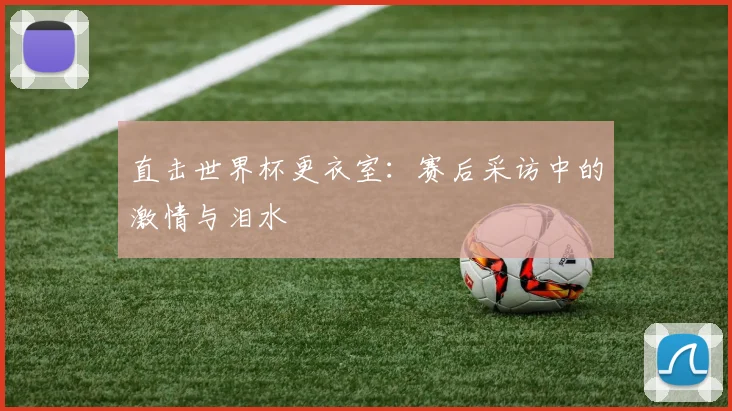 直击世界杯更衣室：赛后采访中的激情与泪水