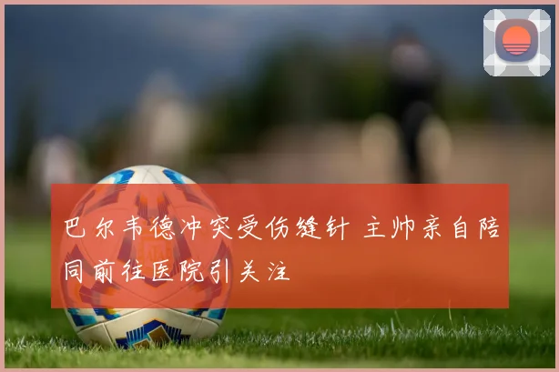 巴尔韦德冲突受伤缝针 主帅亲自陪同前往医院引关注
