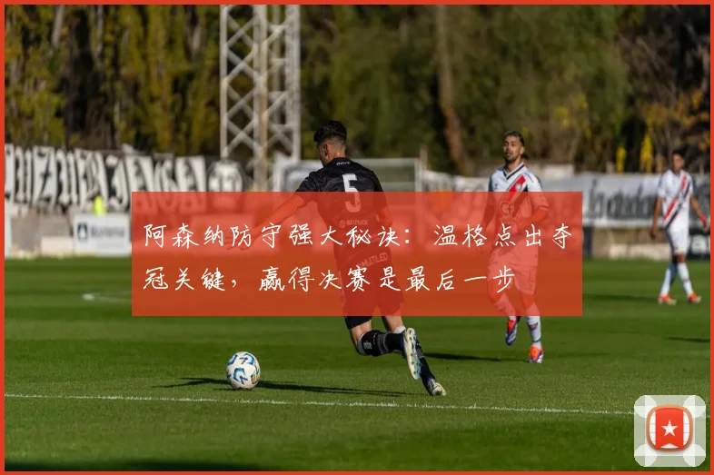 阿森纳防守强大秘诀:温格点出夺冠关键,赢得决赛是最后一步