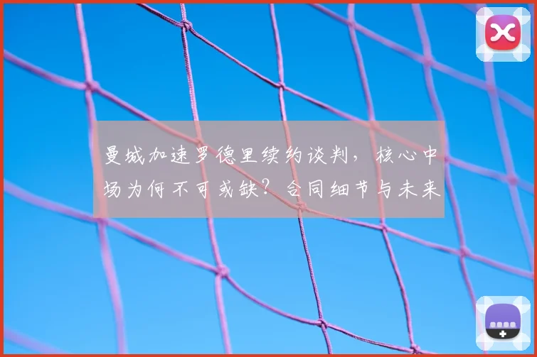 曼城加速罗德里续约谈判，核心中场为何不可或缺？合同细节与未来解析