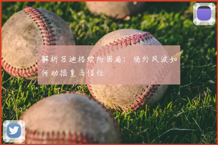 解析吕迪格续约困局：场外风波如何动摇皇马信任